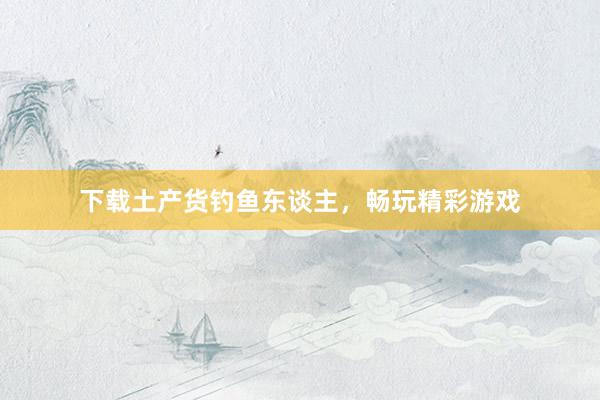 下载土产货钓鱼东谈主，畅玩精彩游戏